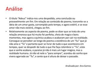 Análise
• O título “Adeus” indica-nos uma despedida, uma conclusão ou
provavelmente um fim. Em relação ao conteúdo do poema, transmite-se a
ideia de um amor gasto, corrompido pelo tempo, e agora estéril, e se esse
amor não mais existirá, chegou ao fim.
• Relativamente ao aspecto do poema, pode-se dizer que se trata de uma
relação amorosa que há muito foi perfeita, cheia de magia e bons
momentos, mas agora a química acabou e acabaram por cair na realidade.
Consegue-se perceber ao longo do poema a existência de um “Eu” que já
não ama o “Tu” e portanto quer se livrar de tudo o que acontecera em
tempos, quer se despedir de tudo o que lhe faça relembrar o “Tu”, visto
que o sonho acabara, o paraíso já não é mais um lugar mágico, mas a
realidade humana. Já não vê nele o “para sempre”, acordou do sonho que
vivera agarrado ao “Tu”, e sente que é altura de deixar o passado.
 