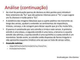 Análise (continuação)
• Ao nível da pontuação apenas de destaca os dois pontos para introduzir
falas anteriores do “Eu” que são palavras intensas para o “Tu”, o que sugere
um Tu choroso e traído pelo o “Eu”.
• A existência das imagens fabulosas que o sujeito poético nos transmite ao
longo dos versos, ajudam a entender os sentimentos de impaciência,
tristeza, cansaço, e de coragem para deixar aquele que já o fez muito feliz.
• O poema é constituído por seis estrofes e trinta e sete versos. A primeira
estrofe é uma oitava, a segunda estrofe é uma nona, a terceira e a quarta
estrofe são sétimas, a quinta estrofe é uma quintilha e a sexta estrofe é um
monóstico. Sendo assim, as estrofes estão dispostas de forma irregular e
não apresenta esquema rimático uma vez que se trata de versos soltos.
• Escansão métrica:
– Já/gas/tá/mos/as/pa/la/vras/pe/la/rua,/meua/mor,
– Em/es/pe/ras/inú/teis.
 