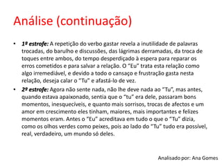 Análise (continuação)
• 1º estrofe: A repetição do verbo gastar revela a inutilidade de palavras
trocadas, do barulho e discussões, das lágrimas derramadas, da troca de
toques entre ambos, do tempo desperdiçado à espera para reparar os
erros cometidos e para salvar a relação. O “Eu” trata esta relação como
algo irremediável, e devido a todo o cansaço e frustração gasta nesta
relação, deseja calar o “Tu” e afastá-lo de vez.
• 2º estrofe: Agora não sente nada, não lhe deve nada ao “Tu”, mas antes,
quando estava apaixonado, sentia que o “tu” era dele, passaram bons
momentos, inesquecíveis, e quanto mais sorrisos, trocas de afectos e um
amor em crescimento eles tinham, maiores, mais importantes e felizes
momentos eram. Antes o “Eu” acreditava em tudo o que o “Tu” dizia,
como os olhos verdes como peixes, pois ao lado do “Tu” tudo era possível,
real, verdadeiro, um mundo só deles.
 