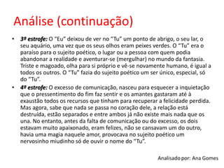 Análise (continuação)
• 3º estrofe: O “Eu” deixou de ver no “Tu” um ponto de abrigo, o seu lar, o
seu aquário, uma vez que os seus olhos eram peixes verdes. O “Tu” era o
paraíso para o sujeito poético, o lugar ou a pessoa com quem podia
abandonar a realidade e aventurar-se (mergulhar) no mundo da fantasia.
Triste e magoado, olha para si próprio e vê-se novamente humano, é igual a
todos os outros. O “Tu” fazia do sujeito poético um ser único, especial, só
do “Tu”.
• 4º estrofe: O excesso de comunicação, nasceu para esquecer a inquietação
que o pressentimento do fim faz sentir e os amantes gastaram até à
exaustão todos os recursos que tinham para recuperar a felicidade perdida.
Mas agora, sabe que nada se passa no coração dele, a relação está
destruída, estão separados e entre ambos já não existe mais nada que os
una. No entanto, antes da falta de comunicação ou do excesso, os dois
estavam muito apaixonado, eram felizes, não se cansavam um do outro,
havia uma magia naquele amor, provocava no sujeito poético um
nervosinho miudinho só de ouvir o nome do “Tu”.
 