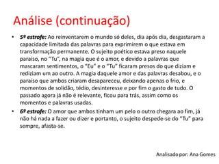 Análise (continuação)
• 5º estrofe: Ao reinventarem o mundo só deles, dia após dia, desgastaram a
capacidade limitada das palavras para exprimirem o que estava em
transformação permanente. O sujeito poético estava preso naquele
paraíso, no “Tu”, na magia que é o amor, e devido a palavras que
mascaram sentimentos, o “Eu” e o “Tu” ficaram presos do que diziam e
rediziam um ao outro. A magia daquele amor e das palavras desabou, e o
paraíso que ambos criaram desapareceu, deixando apenas o frio, e
momentos de solidão, tédio, desinteresse e por fim o gasto de tudo. O
passado agora já não é relevante, ficou para trás, assim como os
momentos e palavras usadas.
• 6º estrofe: O amor que ambos tinham um pelo o outro chegara ao fim, já
não há nada a fazer ou dizer e portanto, o sujeito despede-se do “Tu” para
sempre, afasta-se.
 