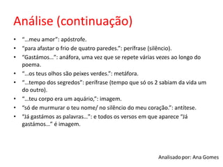 Análise (continuação)
• “…meu amor”: apóstrofe.
• “para afastar o frio de quatro paredes.”: perífrase (silêncio).
• “Gastámos…”: anáfora, uma vez que se repete várias vezes ao longo do
poema.
• “…os teus olhos são peixes verdes.”: metáfora.
• “…tempo dos segredos”: perífrase (tempo que só os 2 sabiam da vida um
do outro).
• “…teu corpo era um aquário,”: imagem.
• “só de murmurar o teu nome/ no silêncio do meu coração.”: antítese.
• “Já gastámos as palavras…”: e todos os versos em que aparece “Já
gastámos…” é imagem.
 