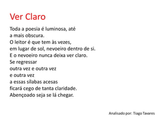 Ver Claro
Toda a poesia é luminosa, até
a mais obscura.
O leitor é que tem às vezes,
em lugar de sol, nevoeiro dentro de si.
E o nevoeiro nunca deixa ver claro.
Se regressar
outra vez e outra vez
e outra vez
a essas sílabas acesas
ficará cego de tanta claridade.
Abençoado seja se lá chegar.
 