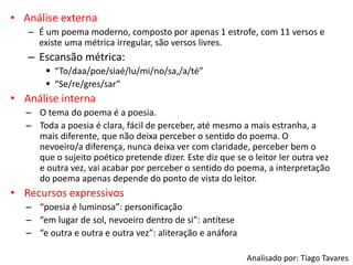 • Análise externa
– É um poema moderno, composto por apenas 1 estrofe, com 11 versos e
existe uma métrica irregular, são versos livres.
– Escansão métrica:
 “To/daa/poe/siaé/lu/mi/no/sa,/a/té”
 “Se/re/gres/sar”
• Análise interna
– O tema do poema é a poesia.
– Toda a poesia é clara, fácil de perceber, até mesmo a mais estranha, a
mais diferente, que não deixa perceber o sentido do poema. O
nevoeiro/a diferença, nunca deixa ver com claridade, perceber bem o
que o sujeito poético pretende dizer. Este diz que se o leitor ler outra vez
e outra vez, vai acabar por perceber o sentido do poema, a interpretação
do poema apenas depende do ponto de vista do leitor.
• Recursos expressivos
– “poesia é luminosa”: personificação
– “em lugar de sol, nevoeiro dentro de si”: antítese
– “e outra e outra e outra vez”: aliteração e anáfora
Analisado por: Tiago Tavares
 