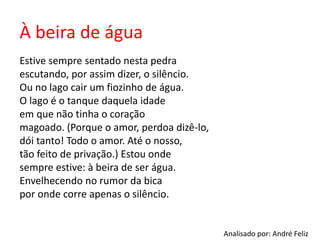 À beira de água
Estive sempre sentado nesta pedra
escutando, por assim dizer, o silêncio.
Ou no lago cair um fiozinho de água.
O lago é o tanque daquela idade
em que não tinha o coração
magoado. (Porque o amor, perdoa dizê-lo,
dói tanto! Todo o amor. Até o nosso,
tão feito de privação.) Estou onde
sempre estive: à beira de ser água.
Envelhecendo no rumor da bica
por onde corre apenas o silêncio.
Analisado por: André Feliz
 
