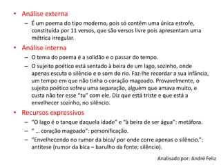 • Análise externa
– É um poema do tipo moderno, pois só contêm uma única estrofe,
constituída por 11 versos, que são versos livre pois apresentam uma
métrica irregular.
• Análise interna
– O tema do poema é a solidão e o passar do tempo.
– O sujeito poético está sentado à beira de um lago, sozinho, onde
apenas escuta o silêncio e o som do rio. Faz-lhe recordar a sua infância,
um tempo em que não tinha o coração magoado. Provavelmente, o
sujeito poético sofreu uma separação, alguém que amava muito, e
custa não ter esse “tu” com ele. Diz que está triste e que está a
envelhecer sozinho, no silêncio.
• Recursos expressivos
– “O lago é o tanque daquela idade” e “à beira de ser água”: metáfora.
– “ … coração magoado”: personificação.
– “Envelhecendo no rumor da bica/ por onde corre apenas o silêncio.”:
antítese (rumor da bica – barulho da fonte; silêncio).
 