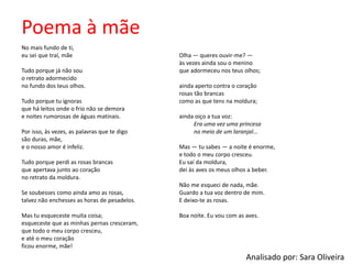 Poema à mãe
No mais fundo de ti,
eu sei que traí, mãe
Tudo porque já não sou
o retrato adormecido
no fundo dos teus olhos.
Tudo porque tu ignoras
que há leitos onde o frio não se demora
e noites rumorosas de águas matinais.
Por isso, às vezes, as palavras que te digo
são duras, mãe,
e o nosso amor é infeliz.
Tudo porque perdi as rosas brancas
que apertava junto ao coração
no retrato da moldura.
Se soubesses como ainda amo as rosas,
talvez não enchesses as horas de pesadelos.
Mas tu esqueceste muita coisa;
esqueceste que as minhas pernas cresceram,
que todo o meu corpo cresceu,
e até o meu coração
ficou enorme, mãe!
Olha — queres ouvir-me? —
às vezes ainda sou o menino
que adormeceu nos teus olhos;
ainda aperto contra o coração
rosas tão brancas
como as que tens na moldura;
ainda oiço a tua voz:
Era uma vez uma princesa
no meio de um laranjal...
Mas — tu sabes — a noite é enorme,
e todo o meu corpo cresceu.
Eu saí da moldura,
dei às aves os meus olhos a beber.
Não me esqueci de nada, mãe.
Guardo a tua voz dentro de mim.
E deixo-te as rosas.
Boa noite. Eu vou com as aves.
Analisado por: Sara Oliveira
 