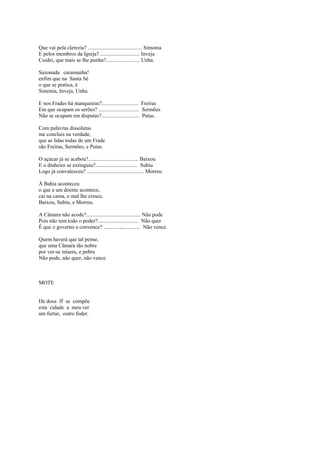 Que vai pela clerezia? ........................................ Simonia
E pelos membros da Igreja? ............................. Inveja
Cuidei, que mais se lhe punha?......................... Unha.

Sazonada caramunha!
enfim que na Santa Sé
o que se pratica, é
Simonia, Inveja, Unha.

E nos Frades há manqueiras?........................... Freiras
Em que ocupam os serões? .............................. Sermões
Não se ocupam em disputas?............................ Putas.

Com palavras dissolutas
me concluis na verdade,
que as lidas todas de um Frade
são Freiras, Sermões, e Putas.

O açúcar já se acabou?..................................... Baixou
E o dinheiro se extinguiu?............................... Subiu
Logo já convalesceu? .......................................... Morreu.

À Bahia aconteceu
o que a um doente acontece,
cai na cama, o mal lhe cresce,
Baixou, Subiu, e Morreu.

A Câmara não acode?........................................ Não pode
Pois não tem todo o poder?.............................. Não quer
É que o governo a convence? .............,............. Não vence.

Quem haverá que tal pense,
que uma Câmara tão nobre
por ver-se mísera, e pobre
Não pode, não quer, não vence.



MOTE


De dous ff se compõe
esta cidade a meu ver
um furtar, outro foder.
 