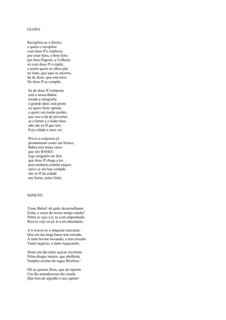 GLOSA


Recopilou-se o direito,
e quem o recopilou
com dous ff o explicou
por estar feito, e bem feito:
por bem Digesto, e Colheito
só com dous ff o expõe,
e assim quem os olhos põe
no trato, que aqui se encerra,
há de dizer, que esta terra
De dous ff se compõe.

Se de dous ff composta
está a nossa Bahia,
errada a ortografia
a grande dano está posta:
eu quero fazer aposta,
e quero um tostão perder,
que isso a há de preverter,
se o furtar e o foder bem
não são os ff que tem
Esta cidade a meu ver.

Provo a conjetura já
prontamente como um brinco;
Bahia tem letras cinco
que são BAHIA:
logo ninguém me dirá
que dous ff chega a ter,
pois nenhum contém sequer,
salvo se em boa verdade
são os ff da cidade
um furtar, outro foder.



SONETO


Triste Bahia! oh quão dessemelhante
Estás, e estou do nosso antigo estado!
Pobre te vejo a ti, tu a mi empenhado,
Rica te vejo eu já, tu a mi abundante.

A ti trocou-te a máquina mercante,
Que em tua larga barra tem entrado,
A mim foi-me trocando, e tem trocado
Tanto negócio, e tanto negociante.

Deste em dar tanto açúcar excelente
Pelas drogas inúteis, que abelhuda
Simples aceitas do sagaz Brichote.'

Oh se quisera Deus, que de repente
Um dia amanheceras tão sisuda
Que fora de algodão o teu capote!
 