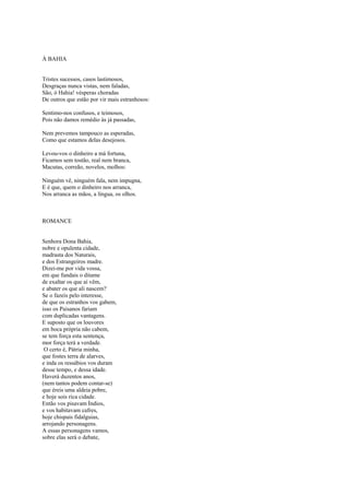 À BAHIA


Tristes sucessos, casos lastimosos,
Desgraças nunca vistas, nem faladas,
São, ó Hahia! vésperas choradas
De outros que estão por vir mais estranhosos:

Sentimo-nos confusos, e teimosos,
Pois não damos remédio às já passadas,

Nem prevemos tampouco as esperadas,
Como que estamos delas desejosos.

Levou-vos o dinheiro a má fortuna,
Ficamos sem tostão, real nem branca,
Macutas, correão, novelos, molhos:

Ninguém vê, ninguém fala, nem impugna,
E é que, quem o dinheiro nos arranca,
Nos arranca as mãos, a língua, os olhos.



ROMANCE


Senhora Dona Bahia,
nobre e opulenta cidade,
madrasta dos Naturais,
e dos Estrangeiros madre.
Dizei-me por vida vossa,
em que fundais o ditame
de exaltar os que aí vêm,
e abater os que ali nascem?
Se o fazeis pelo interesse,
de que os estranhos vos gabem,
isso os Paisanos fariam
com duplicadas vantagens.
E suposto que os louvores
em boca própria não cabem,
se tem força esta sentença,
mor força terá a verdade.
 O certo é, Pátria minha,
que fostes terra de alarves,
e inda os ressábios vos duram
desse tempo, e dessa idade.
Haverá duzentos anos,
(nem tantos podem contar-se)
que éreis uma aldeia pobre,
e hoje sois rica cidade.
Então vos pisavam Índios,
e vos habitavam cafres,
hoje chispais fidalguias,
arrojando personagens.
A essas personagens vamos,
sobre elas será o debate,
 