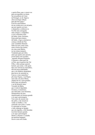 e queira Deus, que o vencer-vos
para envergonhar-vos baste.
Sai um pobrete de Cristo
de Portugal, ou do Algarve
cheio de drogas alheias
para daí tirar gages."
O tal foi sota-tendeiro
de um cristão-novo em tal parte,
que por aqueles serviços
o despachou a embarcar-se.
Fez-lhe uma carregação
entre amigos, e compadres:
e ei-lo comissário feito
de linhas, lonas, beirames.
Entra pela barra dentro,
dá fundo, e logo a entornar-se
começa a bordo da Nau
cum vestidinho flamante.
Salta em terra, toma casas,
arma a botica dos trastes,
em casa come Baleia,
na rua entoja manjares.
Vendendo gato por lebre,
antes que quatro anos passem,
já tem tantos mil cruzados,
 segundo afirmam Pasguates.
Começam a olhar para ele
os Pais, que já querem dar-1he
Filha, e dote, porque querem
homem, que coma, e não gaste.
Que esse mal há nos mazombos,
têm tâo pouca habilidade,
que o seu dinheiro despendem
para haver de sustentar-se.
Casa-se o meu matachim,"
põe duas Negras, e um Pajem,
uma rede com dous Minas,
chapéu-de-sol, casas-grandes.
Entra logo nos pilouros,
e sai do primeiro lance
Vereador da Bahia,
que é notável dignidade.
Já temos o Canastreiro,
que inda fede a seus beirames,
metamorfósis da terra
transformado em homem grande:
e eis aqui a personagem.
Vem outro do mesmo lote
tão pobre, e tão miserável
vende os retalhos, e tira
cornissão com couro, e carne.
Co principal se levanta,
e tudo emprega no Iguape,
que um engenho, e três fazendas
tcm feito homem grande;
e eis aqui a personagem.
Dentre a chusma e a canalha
da maritima bagagem
fica às vezes um cristão
 