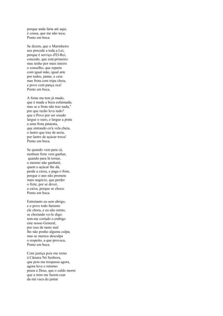 porque anda farta até aqui,
é cousa, que me não toca;
Ponto em boca.

Se dizem, que o Marinheiro
nos precede a toda a Lei,
porque é serviço d'El-Rei,
concedo, que está primeiro:
mas tenho por mais inteiro
o conselho, que reparte
com igual mão, igual arte
por todos, jantar, e ceia:
mas frota com tripa cheia,
e povo com pança oca!
Ponto em boca,

A fome me tem já mudo,
que é muda a boca esfaimada;
mas se a frota não traz nada,"
por que razão leva tudo?
que o Povo por ser sisudo
largue o ouro, e largue a prata
a uma frota patarata,
que entrando co'a vela cheia,
o lastro que traz de areia,
por lastro de açúcar troca!
Ponto em boca.

Se quando vem para cá,
nenhum frete vem ganhar,
 quando para lá tornar,
o mesmo não ganhará;
quem o açúcar lhe dá,
perde a caixa, e paga o frete,
porque o ano não promete
mais negócio, que perder
o frete, por se dever,
a caixa, porque se choca:
Ponto em boca.

Entretanto eu sem abrigo,
e o povo todo faminto
ele chora, e eu não minto,
se chorando vo-lo digo:
tem-me cortado o embigo
este nosso General,
por isso de tanto mal
lhe não ponho alguma culpa;
mas se merece desculpa
o respeito, a que provoca,
Ponto em boca.

Com justiça pois rne torno
à Câmara Nó Senhora,
que pois me trespassa agora,
agora leve o retorno:
praza a Deus, que o caldo morni
que a mim me fazem cear
da má vaca do jantar
 