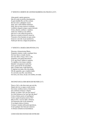 2º SONETO À MORTE DE AFONSO BARBOSA DA FRANCA (327)


Alma gentil, esprito generoso,
Que do corpo as prisões desamparaste,
E qual cândida flor em flor cortaste
De teus anos o pâmpano viçoso.
Hoje, que o sólio habitas luminoso,
Hoje, que ao trono eterno te exaltaste,
Lembra-te daquele amigo a quem deixaste
Triste, absorto, confuso, e saudoso.
Tanto tua virtude ao céu subiste,
Que teve o céu cobiça de gozar-te,
Que teve a morte inveja de vencer-te.
Venceste o foro humano em que caíste,
Goza-te o céu não só por premiar-te,
Senão por dar-me a mágoa de perder-te.



1º SONETO A MARIA DOS POVOS (319)

Discreta e formosíssima Maria,
Enquanto estamos vendo a qualquer hora
Em tuas faces a rosada Aurora,
Em teus olhos e boca o Sol e o dia,
Enquanto com gentil descortesia
O ar, que fresco Adônis te namora,
Te espalha a rica trança voadora
Quando vem passear-te pela fria,
Goza, goza da flor da mocidade,
Que o tempo trata a toda ligeireza,
E imprime em toda a flor sua pisada.
Oh não aguardes, que a madura idade,
Te converta essa flor, essa beleza,
Em terra, em cinza, em pó, em sombra, em nada.



INCONSTANCIA DOS BENS DO MUNDO (317)

Nasce o Sol, e não dura mais que um dia,
Depois da Luz se segue a noite escura,
Em tristes sombras morre a formosura,
Em contínuas tristezas a alegria.
Porém, se acaba o Sol, por que nascia?
Se é tão formosa a Luz, por que não dura?
Como a beleza assim se transfigura?
Como o gosto da pena assim se fia?
Mas no Sol, e na Luz falte a firmeza,
Na formosura não se dê constancia,
E na alegria sinta-se tristeza.
Começa o mundo enfim pela ignorância,
E tem qualquer dos bens por natureza
A firmeza somente na inconstância.


CONFUSÃO DO FESTEJO DO ENTRUDO
 