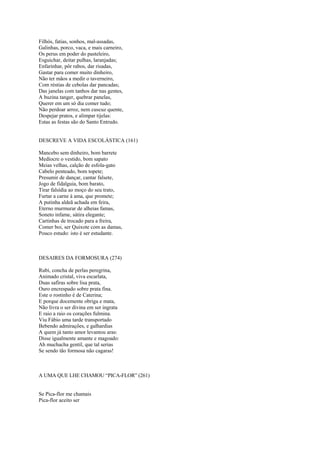 Filhós, fatias, sonhos, mal-assadas,
Galinhas, porco, vaca, e mais carneiro,
Os perus em poder do pasteleiro,
Esguichar, deitar pulhas, laranjadas;
Enfarinhar, pôr rabos, dar risadas,
Gastar para comer muito dinheiro,
Não ter mãos a medir o taverneiro,
Com réstias de cebolas dar pancadas;
Das janelas com tanhos dar nas gentes,
A buzina tanger, quebrar panelas,
Querer em um só dia comer tudo;
Não perdoar arroz, nem cuscuz quente,
Despejar pratos, e alimpar tijelas:
Estas as festas são do Santo Entrudo.


DESCREVE A VIDA ESCOLÁSTICA (161)

Mancebo sem dinheiro, bom barrete
Medíocre o vestido, bom sapato
Meias velhas, calção de esfola-gato
Cabelo penteado, bom topete;
Presumir de dançar, cantar falsete,
Jogo de fidalguia, bom barato,
Tirar falsídia ao moço do seu trato,
Furtar a carne à ama, que promete;
A putinha aldeã achada em feira,
Eterno murmurar de alheias famas,
Soneto infame, sátira elegante;
Cartinhas de trocado para a freira,
Comer boi, ser Quixote com as damas,
Pouco estudo: isto é ser estudante.



DESAIRES DA FORMOSURA (274)

Rubi, concha de perlas peregrina,
Animado cristal, viva escarlata,
Duas safiras sobre lisa prata,
Ouro encrespado sobre prata fina.
Este o rostinho é de Caterina;
E porque docemente obriga e mata,
Não livra o ser divina em ser ingrata
E raio a raio os corações fulmina.
Viu Fábio uma tarde transportado
Bebendo admirações, e galhardias
A quem já tanto amor levantou aras:
Disse igualmente amante e magoado:
Ah muchacha gentil, que tal serias
Se sendo tão formosa não cagaras!



A UMA QUE LHE CHAMOU “PICA-FLOR” (261)


Se Pica-flor me chamais
Pica-flor aceito ser
 