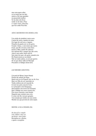mas resta agora saber
se no nome que me dais
meteis a flor que guardais
no passarinho melhor.
Se me dais este favor
sendo só de mim o Pica
e o mais vosso, claro fica
que fico então Pica-flor.



AOS CARAMURUS DA BAHIA (102)


Um calção de pindoba à meia zorra
Camisa de urucu, mantéu de arara,
Em lugar de cotó arco e taquara
Penacho de guarás em vez de gorra.
Furado o beiço, e sem temor que morra
O pai, que lho envasou cuma titara
Porém a Mãe a pedra lhe aplicara
Por reprimir-lhe o sangue que não corra.
Alarve sem razão, bruto sem fé,
Sem mais leis que a do gosto, quando erra
De Paiaiá tornou-se em abaité.
Não sei onde acabou, ou em que guerra:
S6 sei que deste Adão de Massapé
Procedem os fidalgos desta terra.



(AO MESMO ASSUNTO)


Um paiá de Monai, bonzo bramá
Primaz da cafraria do Pegu,
Quem sem ser do Pequim, por ser do Acu,
Quer ser filho do sol, nascendo cá.
Tenha embora um avô nascido lá,
Cá tem tres pela costa do Cairu,
E o principal se diz Paraguaçu,
Descendente este tal de um Guinamá.
Que é fidalgo nos ossos cremos nós,
Pois nisso consistia o mor brasão
Daqueles que comiam seus avós.
E como isto lhe vem por geração,
Tem tomado por timbre em seus teirós
Morder nos que provêm de outra nação.



DEFINE A SUA CIDADE (94)


De dous ff se compõe
esta cidade a meu ver,
um furtar, outro foder.
Recopilou-se o direito,
e quem o recopilou
 