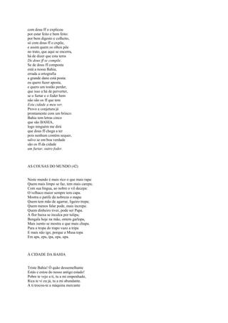 com dous ff o explicou
por estar feito e bem feito:
por bem digesto e colheito,
só com dous ff o expõe,
e assim quem os olhos põe
no trato, que aqui se encerra,
há de dizer que esta terra
De dous ff se compõe.
Se de dous ff composta
está a nossa Bahia,
errada a ortografia
a grande dano está posta:
eu quero fazer aposta,
e quero um tostão perder,
que isso a há de perverter,
se o furtar e o foder bem
não são os ff que tem
Esta cidade a meu ver.
Provo a conjetura já
prontamente com um brinco:
Bahia tem letras cinco
que são BAHIA,
logo ninguém me dirá
que dous ff chega a ter
pois nenhum contém sequer,
salvo se em boa verdade
são os ff da cidade
um furtar, outro foder.



AS COUSAS DO MUNDO (42)


Neste mundo é mais rico o que mais rapa:
Quem mais limpo se faz, tem mais carepa;
Com sua língua, ao nobre o vil decepa:
O velhaco maior sempre tem capa.
Mostra o patife da nobreza o mapa:
Quem tem mão de agarrar, ligeiro trepa;
Quem menos falar pode, mais increpa:
Quem dinheiro tiver, pode ser Papa.
A flor baixa se inculca por tulipa;
Bengala hoje na mão, ontem garlopa,
Mais isento se mostra o que mais chupa.
Para a tropa do trapo vazo a tripa
E mais não igo, porque a Musa topa
Em apa, epa, ipa, opa, upa.



À CIDADE DA BAHIA


Triste Bahia! Ó quão dessemelhante
Estás e estou do nosso antigo estado!
Pobre te vejo a ti, tu a mi empenhado,
Rica te vi eu já, tu a mi abundante.
A ti trocou-te a máquina mercante
 