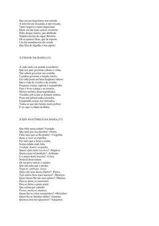 Que em tua larga barra tem entrado
A mim foi-me trocando, e tem trocado,
Tanto negócio e tanto negociante.
Deste em dar tanto açúcar excelente
Pelas drogas inúteis, que abelhuda
Simples aceitas do sagaz Brichote.
Oh se quisera Deus, que de repente
Um dia amanheceras tão sisuda
Que fôra de algodão o teu capote!



À CIDADE DA BAHIA (41)


A cada canto um grande conselheiro
Que nos quer governar cabana e vinha;
Não sabem governar sua cozinha
E podem governar o mundo inteiro.
Em cada porta um bem freqüente olheiro
Que a vida do vizinho e da vizinha
Pesquisa, escuta, espreita e esquadrinha
Para o levar à praça e ao terreiro.
Muitos mulatos desavergonhados,
Trazidos sob os pés os homens nobres,
Posta nas palmas toda a picardia,
Estupendas usuras nos mercados,
Todos os que não furtam muito pobres:
E eis aqui a cidade da Bahia.



JUÍZO ANATÔMICO DA BAHIA (37)


Que falta nesta cidade?-Verdade.
Que mais por sua desonra? -Honra.
Falta mais que se lhe ponha? -Vergonha.
demo a viver se exponha,
Por mais que a fama a exalta,
Numa cidade onde falta
Verdade, honra, vergonha.
Quem a pôs neste socrócio? -Negócio.
Quem causa tal perdição? -Ambição.
E o maior desta loucura? -Usura.
Notável desaventura
De um povo néscio e sandeu,
Que não sabe que o perdeu
Negócio, ambição, usura.
Quais são seus doces objetos? -Pretos.
Tem outros bens mais maciços? -Mestiços.
Quais destes lhe são mais gratos? -Mulatos.
Dou ao demo os insensatos,
Dou ao demo a gente asnal,
Que estima por cabedal
Pretos, mestiços, mulatos.
Quem faz os círios mesquinhos? -Meirinhos.
Quem faz as farinhas tardas? -Guardas.
Quem as tem nos aposentos? -Sargentos.
 