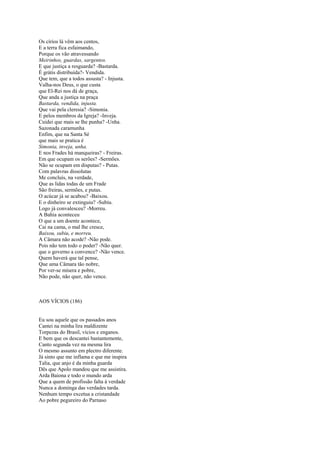 Os círios lá vêm aos centos,
E a terra fica esfaimando,
Porque os vão atravessando
Meirinhos, guardas, sargentos.
E que justiça a resguarda? -Bastarda.
É grátis distribuída?- Vendida.
Que tem, que a todos assusta? - Injusta.
Valha-nos Deus, o que custa
que El-Rei nos dá de graça,
Que anda a justiça na praça
Bastarda, vendida, injusta.
Que vai pela cleresia? -Simonia.
E pelos membros da Igreja? -Inveja.
Cuidei que mais se lhe punha? -Unha.
Sazonada caramunha
Enfim, que na Santa Sé
que mais se pratica é
Simonia, inveja, unha.
E nos Frades há manqueiras? - Freiras.
Em que ocupam os serões? -Sermões.
Não se ocupam em disputas? - Putas.
Com palavras dissolutas
Me concluís, na verdade,
Que as lidas todas de um Frade
São freiras, sermões, e putas.
O acúcar já se acabou? -Baixou.
E o dinheiro se extinguiu? -Subiu.
Logo já convalesceu? -Morreu.
A Bahia aconteceu
O que a um doente acontece,
Cai na cama, o mal lhe cresce,
Baixou, subiu, e morreu.
A Câmara não acode? -Não pode.
Pois não tem todo o poder? -Não quer.
que o governo a convence? -Não vence.
Quem haverá que tal pense,
Que uma Câmara tão nobre,
Por ver-se mísera e pobre,
Não pode, não quer, não vence.



AOS VÍCIOS (186)


Eu sou aquele que os passados anos
Cantei na minha lira maldizente
Torpezas do Brasil, vícios e enganos.
E bem que os descantei bastantemente,
Canto segunda vez na mesma lira
O mesmo assunto em plectro diferente.
Já sinto que me inflama e que me inspira
Talia, que anjo é da minha guarda
Dês que Apolo mandou que me assistira.
Arda Baiona e todo o mundo arda
Que a quem de profissão falta à verdade
Nunca a dominga das verdades tarda.
Nenhum tempo excetua a cristandade
Ao pobre pegureiro do Parnaso
 
