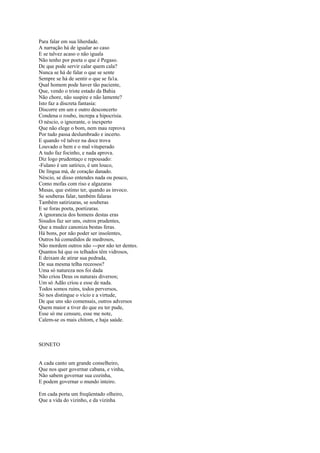 Para falar em sua liherdade.
A narração há de igualar ao caso
E se talvez acaso o não iguala
Não tenho por poeta o que é Pegaso.
De que pode servir calar quem cala?
Nunca se há de falar o que se sente
Sempre se há de sentir o que se fa1a.
Qual homem pode haver tão paciente,
Que, vendo o triste estado da Bahia
Não chore, não suspire e não lamente?
Isto faz a discreta fantasia:
Discorre em um e outro desconcerto
Condena o roubo, increpa a hipocrisia.
O néscio, o ignorante, o inexperto
Que não elege o bom, nem mau reprova
Por tudo passa deslumbrado e incerto.
E quando vê talvez na doce trova
Louvado o bem e o mal vituperado
A tudo faz focinho, e nada aprova.
Diz logo prudentaço e repousado:
-Fulano é um satírico, é um louco,
De língua má, de coração danado.
Néscio, se disso entendes nada ou pouco,
Como mofas com riso e algazaras
Musas, que estimo ter, quando as invoco.
Se souberas falar, também falaras
Também satirizaras, se souberas
E se foras poeta, poetizaras.
A ignorancia dos homens destas eras
Sisudos faz ser uns, outros prudentes,
Que a mudez canoniza bestas feras.
Há bons, por não poder ser insolentes,
Outros há comedidos de medrosos,
Não mordem outros não ---por não ter dentes.
Quantos há que os telhados têm vidrosos,
E deixam de atirar sua pedrada,
De sua mesma telha receosos?
Uma só natureza nos foi dada
Não criou Deus os naturais diversos;
Um só Adão criou e esse de nada.
Todos somos ruins, todos perversos,
Só nos distingue o vício e a virtude,
De que uns são comensais, outros adversos
Quem maior a tiver do que eu ter pude,
Esse só me censure, esse me note,
Calem-se os mais chitom, e haja saúde.



SONETO


A cada canto um grande conselheiro,
Que nos quer governar cabana, e vinha,
Não sabem governar sua cozinha,
E podem governar o mundo inteiro.

Em cada porta um freqüentado olheiro,
Que a vida do vizinho, e da vizinha
 