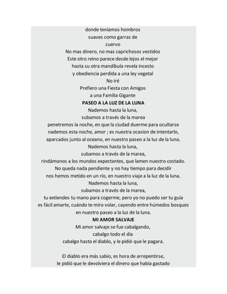 donde teníamos hombros
suaves como garras de
cuervo
No mas dinero, no mas caprichosos vestidos
Este otro reino parece desde lejos el mejor
hasta su otra mandíbula revela incesto
y obediencia perdida a una ley vegetal
No iré
Prefiero una Fiesta con Amigos
a una Familia Gigante
PASEO A LA LUZ DE LA LUNA
Nademos hasta la luna,
subamos a través de la marea
penetremos la noche, en que la ciudad duerme para ocultarse
nademos esta noche, amor ; es nuestra ocasion de intentarlo,
aparcados junto al oceano, en nuestro paseo a la luz de la luna.
Nademos hasta la luna,
subamos a través de la marea,
rindámonos a los mundos expectantes, que lamen nuestro costado.
No queda nada pendiente y no hay tiempo para decidir
nos hemos metido en un río, en nuestro viaje a la luz de la luna.
Nademos hasta la luna,
subamos a través de la marea,
tu extiendes tu mano para cogerme, pero yo no puedo ser tu guía
es fácil amarte, cuándo te miro volar, cayendo entre húmedos bosques
en nuestro paseo a la luz de la luna.
MI AMOR SALVAJE
Mi amor salvaje se fue cabalgando,
cabalgo todo el día
cabalgo hasta el diablo, y le pidió que le pagara.
El diablo era más sabio, es hora de arrepentirse,
le pidió que le devolviera el dinero que había gastado
 
