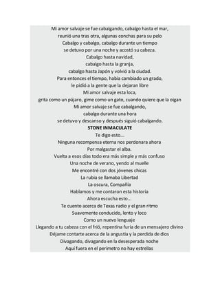 Mi amor salvaje se fue cabalgando, cabalgo hasta el mar,
reunió una tras otra, algunas conchas para su pelo
Cabalgo y cabalgo, cabalgo durante un tiempo
se detuvo por una noche y acostó su cabeza.
Cabalgo hasta navidad,
cabalgo hasta la granja,
cabalgo hasta Japón y volvió a la ciudad.
Para entonces el tiempo, había cambiado un grado,
le pidió a la gente que la dejaran libre
Mi amor salvaje esta loca,
grita como un pájaro, gime como un gato, cuando quiere que la oigan
Mi amor salvaje se fue cabalgando,
cabalgo durante una hora
se detuvo y descanso y después siguió cabalgando.
STONE INMACULATE
Te digo esto...
Ninguna recompensa eterna nos perdonara ahora
Por malgastar el alba.
Vuelta a esos días todo era más simple y más confuso
Una noche de verano, yendo al muelle
Me encontré con dos jóvenes chicas
La rubia se llamaba Libertad
La oscura, Compañía
Hablamos y me contaron esta historia
Ahora escucha esto...
Te cuento acerca de Texas radio y el gran ritmo
Suavemente conducido, lento y loco
Como un nuevo lenguaje
Llegando a tu cabeza con el frió, repentina furia de un mensajero divino
Déjame contarte acerca de la angustia y la perdida de dios
Divagando, divagando en la desesperada noche
Aquí fuera en el perímetro no hay estrellas
 