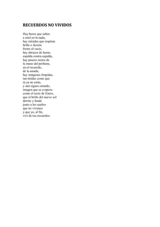 RECUERDOS NO VIVIDOS
Hay besos que saben
a miel en la nada,
hay miradas que respiran
brillo e ilusión
frente al vacío,
hay abrazos de humo,
espalda contra espalda,
hay paseos rectos de
la mano del perfume,
en el recuerdo,
de la amada,
hay imágenes límpidas,
tan nítidas como que
tú ya no estás,
y aún sigues estando,
imagen que se evapora
como el rocío de Enero,
que el brillo del nuevo sol
derrite y funde
junto a los sueños
que no vivimos
y que yo, al fin,
viví de tus recuerdos.
 