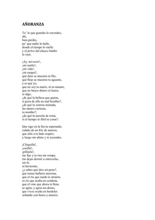 AÑORANZA
To’ lo que guardas lo escondes,
ahí,
bien perdío,
pa’ que nadie lo halle,
donde el tiempo lo melle
y el polvo del chasco baldío
lo raye.
¡Ay, mi rocío!,
¡mi sueño!,
¡mi vida!,
¡mi sangre!,
qué duro se muestra tu filo,
qué flojo se muestra tu aguante,
y es que yo,
que no soy tu marío, ni tu amante,
que no busco dinero ni lustre,
te digo,
¿de qué la belleza que gastas,
si goza de ella un mal hombre?,
¿de qué tu sonrisa mimada,
las manos curiosas,
tu nombre?,
¿de qué la aureola de reina,
si el tiempo lo fútil se come?.
Que sigo en la lluvia esperando,
calado de un frío de amores,
que sólo a tu lado respiro,
y luego me ahíno y te escondes.
¡Chiquilla!,
¡carilla!,
¡pilluela!,
me fijo y tu risa me rompe,
me dejas dormir a entrevelas,
sin fe,
ni horizonte,
¿y sabes qué dice mi pena?,
que temes hallarte morrena,
que el río que raudo te arrastra
es río que acaba en condena,
que el vino que ahora te llena
se agría, y agría tus dones,
que vives oculta en burdeles
soñando con besos y amores.
 