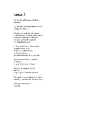 NAMASTÉ
Me has llamado amigo del alma...
namasté.
Tus palabras resonando en mis oídos:
"amigo del alma...".
Tan sólo te guardo en mis sueños
y, sin embargo, tu rostro aparece vivo,
la láctea sonrisa en tu cara ajada,
los sucios remiendos que dan
a tu ofrenda el sentido.
El duro muñón de tu mano manca
guía preciso mi viaje,
camino hacia la fe junto a
tu alma hermana,
junto a la mata rala de tu pelo liso.
No necesito decirme tu nombre,
ni saberlo,
ni sanar tu precaria pobreza.
Mi fe no se rasga en jirones,
perdura,
al igual que tu amistad inmensa.
Tus palabras resonando en mis oídos:
"tu alma y mi alma son una sola alma...".
Aún sigo llamándote...
namasté.
 
