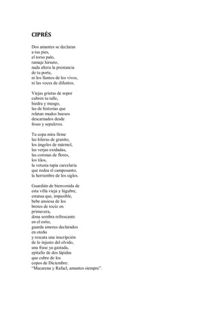 CIPRÉS
Dos amantes se declaran
a tus pies,
el torso palo,
ramaje hirsuto,
nada altera la prestancia
de tu porte,
ni los llantos de los vivos,
ni las voces de difuntos.
Viejas grietas de sopor
cubren tu talle,
hiedra y musgo,
las de historias que
relatan mudos huesos
descarnados desde
fosas y sepulcros.
Tu copa mira firme
las hileras de granito,
los ángeles de mármol,
las verjas oxidadas,
las coronas de flores,
los tilos,
la vetusta tapia carcelaria
que rodea el camposanto,
la herrumbre de los siglos.
Guardián de bienvenida de
esta villa vieja y lúgubre,
estatua que, impasible,
bebe ansiosa de los
brotes de rocío en
primavera,
dona sombra refrescante
en el estío,
guarda amores declarados
en otoño
y rescata una inscripción
de lo injusto del olvido,
una frase ya gastada,
epitafio de dos lápidas
que cubre de los
copos de Diciembre:
“Macarena y Rafael, amantes siempre”.
 