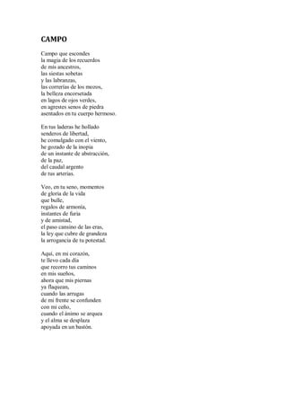 CAMPO
Campo que escondes
la magia de los recuerdos
de mis ancestros,
las siestas sobetas
y las labranzas,
las correrías de los mozos,
la belleza encorsetada
en lagos de ojos verdes,
en agrestes senos de piedra
asentados en tu cuerpo hermoso.
En tus laderas he hollado
senderos de libertad,
he comulgado con el viento,
he gozado de la inopia
de un instante de abstracción,
de la paz,
del caudal argento
de tus arterias.
Veo, en tu seno, momentos
de gloria de la vida
que bulle,
regalos de armonía,
instantes de furia
y de amistad,
el paso cansino de las eras,
la ley que cubre de grandeza
la arrogancia de tu potestad.
Aquí, en mi corazón,
te llevo cada día
que recorro tus caminos
en mis sueños,
ahora que mis piernas
ya flaquean,
cuando las arrugas
de mi frente se confunden
con mi ceño,
cuando el ánimo se arquea
y el alma se desplaza
apoyada en un bastón.
 
