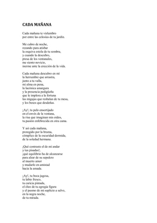 CADA MAÑANA
Cada mañana te vislumbro
por entre las celosías de tu jardín.
Me cubro de noche,
rezando para atisbar
la esquiva estela de tu sombra,
y cuando la descubro,
presa de los ventanales,
me siento novicio,
inerme ante la erección de la vida.
Cada mañana descubro en mí
la herrumbre que arrastra,
junto a tu valla,
mi alma en pena,
la lacónica amargura
y la presencia pedigüeña
que le implora a la fortuna
las migajas que resbalan de tu mesa,
y los besos que desdeñas.
¡Ay!, tu pelo ensortijado
en el envés de la ventana,
la risa que imaginan mis oídos,
tu pasión enfebrecida en otra cama.
Y así cada mañana,
protegido por la bruma,
cómplice de la oscuridad dormida,
de la soledad hermana.
¡Qué contraste el de mi andar
y tus pisadas!,
¡qué equilibrio ha de alcanzarse
para alzar de su sepulcro
al muerto amor
y mudarlo en amistad
hacia la amada.
¡Ay!, tu boca jugosa,
tu labio fresco,
tu caricia pintada,
el óleo de tu egregia figura
y el pasmo de mi suplicio a salvo,
en la negra noche,
de tu mirada.
 