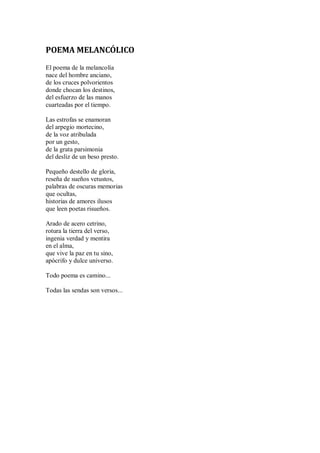 POEMA MELANCÓLICO
El poema de la melancolía
nace del hombre anciano,
de los cruces polvorientos
donde chocan los destinos,
del esfuerzo de las manos
cuarteadas por el tiempo.
Las estrofas se enamoran
del arpegio mortecino,
de la voz atribulada
por un gesto,
de la grata parsimonia
del desliz de un beso presto.
Pequeño destello de gloria,
reseña de sueños vetustos,
palabras de oscuras memorias
que ocultas,
historias de amores ilusos
que leen poetas risueños.
Arado de acero cetrino,
rotura la tierra del verso,
ingenia verdad y mentira
en el alma,
que vive la paz en tu sino,
apócrifo y dulce universo.
Todo poema es camino...
Todas las sendas son versos...
 
