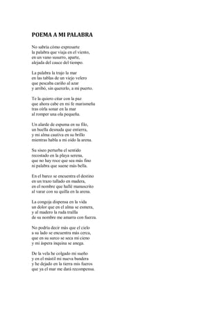 POEMA A MI PALABRA
No sabría cómo expresarte
la palabra que viaja en el viento,
en un vano susurro, aparte,
alejada del cauce del tiempo.
La palabra la trajo la mar
en las tablas de un viejo velero
que pescaba cariño al azar
y arribó, sin quererlo, a mi puerto.
Te la quiero citar con la paz
que ahora cabe en mi fe marismeña
tras oírla sonar en la mar
al romper una ola pequeña.
Un alarde de espuma en su filo,
un huella desnuda que entierra,
y mi alma cautiva en su brillo
mientras habla a mi oído la arena.
Su siseo perturba el sentido
recostado en la playa serena,
que no hay roce que sea más fino
ni palabra que suene más bella.
En el barco se encuentra el destino
en un trazo tallado en madera,
en el nombre que hallé manuscrito
al varar con su quilla en la arena.
La congoja dispensa en la vida
un dolor que en el alma se esmera,
y al madero la ruda traílla
de su nombre me amarra con fuerza.
No podría decir más que el cielo
a su lado se encuentra más cerca,
que en su surco se seca mi cieno
y mi áspera inquina se anega.
De la vela he colgado mi sueño
y en el mástil mi nueva bandera
y he dejado en la tierra mis fueros
que ya el mar me dará recompensa.
 