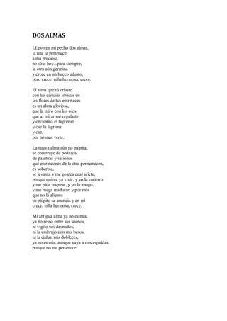 DOS ALMAS
LLevo en mi pecho dos almas,
la una te pertenece,
alma preciosa,
no sólo hoy...para siempre,
la otra aún germina
y crece en un hueco adusto,
pero crece, niña hermosa, crece.
El alma que tú criaste
con las caricias libadas en
las flores de tus entreteces
es un alma gloriosa,
que la miro con los ojos
que al mirar me regalaste,
y encabrito el lagrimal,
y cae la lágrima,
y cae,
por no más verte.
La nueva alma aún no palpita,
se construye de pedazos
de palabras y visiones
que en rincones de la otra permanecen,
es soberbia,
se levanta y me golpea cual ariete,
porque quiere ya vivir, y yo la entierro,
y me pide respirar, y yo la ahogo,
y me ruega madurar, y por más
que no la aliento
su pálpito se anuncia y en mí
crece, niña hermosa, crece.
Mi antigua alma ya no es mía,
ya no reino entre sus sueños,
ni vigilo sus desnudos,
ni la embrujo con mis besos,
ni la dañan mis dobleces,
ya no es mía, aunque vaya a mis espaldas,
porque no me pertenece.
 