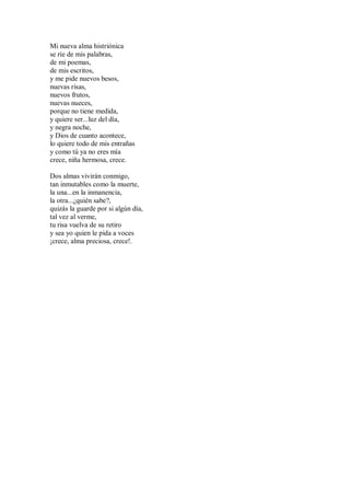 Mi nueva alma histriónica
se ríe de mis palabras,
de mi poemas,
de mis escritos,
y me pide nuevos besos,
nuevas risas,
nuevos frutos,
nuevas nueces,
porque no tiene medida,
y quiere ser...luz del día,
y negra noche,
y Dios de cuanto acontece,
lo quiere todo de mis entrañas
y como tú ya no eres mía
crece, niña hermosa, crece.
Dos almas vivirán conmigo,
tan inmutables como la muerte,
la una...en la inmanencia,
la otra...¿quién sabe?,
quizás la guarde por si algún día,
tal vez al verme,
tu risa vuelva de su retiro
y sea yo quien le pida a voces
¡crece, alma preciosa, crece!.
 