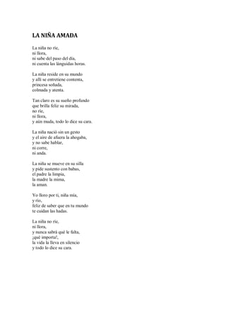 LA NIÑA AMADA
La niña no ríe,
ni llora,
ni sabe del paso del día,
ni cuenta las lánguidas horas.
La niña reside en su mundo
y allí se entretiene contenta,
princesa soñada,
colmada y atenta.
Tan claro es su sueño profundo
que brilla feliz su mirada,
no ríe,
ni llora,
y aún muda, todo lo dice su cara.
La niña nació sin un gesto
y el aire de afuera la ahogaba,
y no sabe hablar,
ni corre,
ni anda.
La niña se mueve en su silla
y pide sustento con babas,
el padre la limpia,
la madre la mima,
la aman.
Yo lloro por ti, niña mía,
y río,
feliz de saber que en tu mundo
te cuidan las hadas.
La niña no ríe,
ni llora,
y nunca sabrá qué le falta,
¡qué importa!,
la vida la lleva en silencio
y todo lo dice su cara.
 