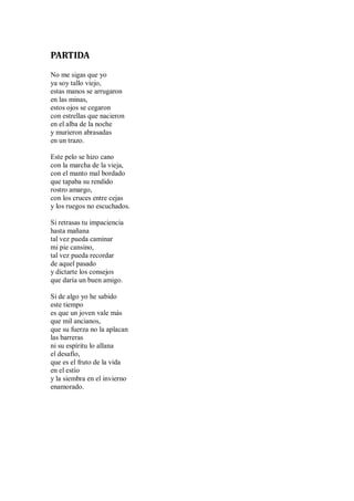 PARTIDA
No me sigas que yo
ya soy tallo viejo,
estas manos se arrugaron
en las minas,
estos ojos se cegaron
con estrellas que nacieron
en el alba de la noche
y murieron abrasadas
en un trazo.
Este pelo se hizo cano
con la marcha de la vieja,
con el manto mal bordado
que tapaba su rendido
rostro amargo,
con los cruces entre cejas
y los ruegos no escuchados.
Si retrasas tu impaciencia
hasta mañana
tal vez pueda caminar
mi pie cansino,
tal vez pueda recordar
de aquel pasado
y dictarte los consejos
que daría un buen amigo.
Si de algo yo he sabido
este tiempo
es que un joven vale más
que mil ancianos,
que su fuerza no la aplacan
las barreras
ni su espíritu lo allana
el desafío,
que es el fruto de la vida
en el estío
y la siembra en el invierno
enamorado.
 