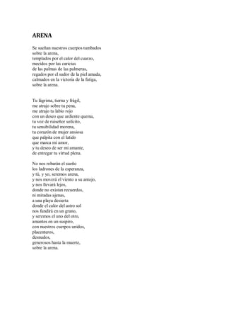 ARENA
Se sueñan nuestros cuerpos tumbados
sobre la arena,
templados por el calor del cuarzo,
mecidos por las caricias
de las palmas de las palmeras,
regados por el sudor de la piel amada,
calmados en la victoria de la fatiga,
sobre la arena.
Tu lágrima, tierna y frágil,
me atrajo sobre tu pena,
me atrajo tu labio rojo
con un deseo que ardiente quema,
tu voz de ruiseñor solícito,
tu sensibilidad morena,
tu corazón de mujer ansiosa
que palpita con el latido
que marca mi amor,
y tu deseo de ser mi amante,
de entregar tu virtud plena.
No nos robarán el sueño
los ladrones de la esperanza,
y tú, y yo, seremos arena,
y nos moverá el viento a su antojo,
y nos llevará lejos,
donde no existan recuerdos,
ni miradas ajenas,
a una playa desierta
donde el calor del astro sol
nos fundirá en un grano,
y seremos el uno del otro,
amantes en un suspiro,
con nuestros cuerpos unidos,
placenteros,
desnudos,
generosos hasta la muerte,
sobre la arena.
 