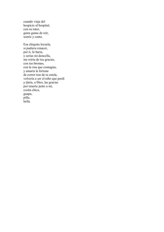 cuando viaja del
hospicio al hospital,
con su tutor,
gasta ganas de reír,
sonríe y canta.
Esa chiquita locuela,
si pudiera renacer,
por ti, lo haría,
y serías mi doncella,
me reiría de tus gracias,
con tus bromas,
con la risa que contagias,
y amaría la fortuna
de correr tras de tu estela,
volvería a ser el niño que perdí
y daría, a Dios, las gracias
por tenerte junto a mí,
cosita chica,
guapa,
pilla,
bella.
 