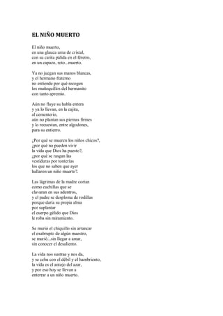 EL NIÑO MUERTO
El niño muerto,
en una glauca urna de cristal,
con su carita pálida en el féretro,
en un capazo, roto...muerto.
Ya no juegan sus manos blancas,
y el hermano fraterno
no entiende por qué recogen
los muñequillos del hermanito
con tanto apremio.
Aún no fluye su habla entera
y ya lo llevan, en la cajita,
al cementerio,
aún no plantan sus piernas firmes
y lo recuestan, entre algodones,
para su entierro.
¿Por qué se mueren los niños chicos?,
¿por qué no pueden vivir
la vida que Dios ha puesto?,
¿por qué se rasgan las
vestiduras por tonterías
los que no saben que ayer
hallaron un niño muerto?.
Las lágrimas de la madre cortan
como cuchillas que se
clavaran en sus adentros,
y el padre se desploma de rodillas
porque daría su propia alma
por suplantar
el cuerpo gélido que Dios
le roba sin miramiento.
Se murió el chiquillo sin arrancar
el exabrupto de algún maestro,
se murió...sin llegar a amar,
sin conocer el desaliento.
La vida nos sustrae y nos da,
y se ceba con el débil y el hambriento,
la vida es el antojo del azar,
y por eso hoy se llevan a
enterrar a un niño muerto.
 