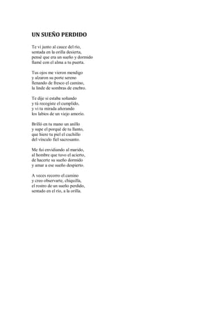 UN SUEÑO PERDIDO
Te vi junto al cauce del río,
sentada en la orilla desierta,
pensé que era un sueño y dormido
llamé con el alma a tu puerta.
Tus ojos me vieron mendigo
y alzaron su porte sereno
llenando de fresco el camino,
la linde de sombras de enebro.
Te dije si estaba soñando
y tú recogiste el cumplido,
y vi tu mirada añorando
los labios de un viejo amorío.
Brilló en tu mano un anillo
y supe el porqué de tu llanto,
que hiere tu piel el cuchillo
del vínculo fiel sacrosanto.
Me fui envidiando al marido,
al hombre que tuvo el acierto,
de hacerte su sueño dormido
y amar a ese sueño despierto.
A veces recorro el camino
y creo observarte, chiquilla,
el rostro de un sueño perdido,
sentado en el río, a la orilla.
 