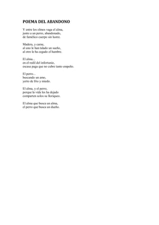 POEMA DEL ABANDONO
Y entre los olmos vaga el alma,
junto a un perro, abandonado,
de famélico cuerpo sin lustre.
Madera, y carne,
al uno le han talado un sueño,
al otro le ha cegado el hambre.
El alma...
en el redil del infortunio,
escasa paga que no cubre tanto empeño.
El perro...
buscando un amo,
yerto de frío y miedo.
El alma, y el perro,
porque la vida les ha dejado
comparten solos su lloriqueo.
El alma que busca un alma,
el perro que busca un dueño.
 