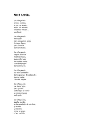 NIÑA POESÍA
La niña poesía
apenas camina,
se yergue a ratos
sobre sus piernas,
se cae de bruces…
y patalea.
La niña poesía
ha nacido
para enjugar mi alma
de tanto llanto,
para llenarla
de borracheras.
La niña poesía
rogó a la lluvia,
mientras nacía,
que me lavaran
sus tenues trazos
con el enjuague
de la ambrosía.
La niña poesía
me mira en brazos
de los poemas desordenados
que su carita,
risueña, inspira.
La niña poesía
me habla bajo,
para que no
se fustigue el sueño
y me adormezca
su letanía.
La niña poesía,
que ha nacido,
se ha adueñado de mi alma,
y la amo,
y me ama,
como se aman
el sol y el día.
 