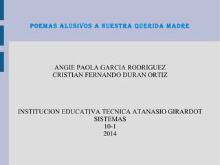 POEMAS ALUSIVOS A NUESTRA QUERIDA MADRE
ANGIE PAOLA GARCIA RODRIGUEZ
CRISTIAN FERNANDO DURAN ORTIZ
INSTITUCION EDUCATIVA TECNICA ATANASIO GIRARDOT
SISTEMAS
10-1
2014
 