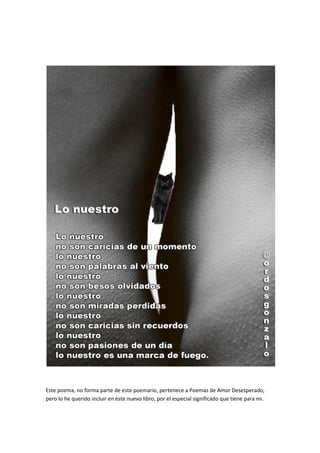 Este poema, no forma parte de este poemario, pertenece a Poemas de Amor Desesperado,
pero lo he querido incluir en este nuevo libro, por el especial significado que tiene para mi.
 