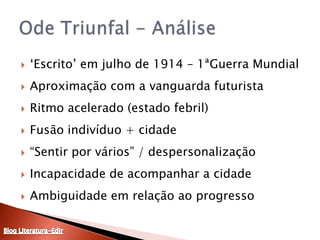 ‘Escrito’ em julho de 1914 – 1ªGuerra MundialAproximação com a vanguarda futuristaRitmo acelerado (estado febril)Fusão indivíduo + cidade“Sentir por vários” / despersonalizaçãoIncapacidade de acompanhar a cidadeAmbiguidade em relação ao progressoOde Triunfal - AnáliseBlog Literatura-Edir