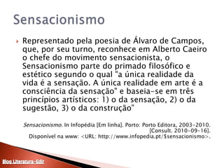 Representado pela poesia de Álvaro de Campos, que, por seu turno, reconhece em Alberto Caeiro o chefe do movimento sensacionista, o Sensacionismo parte do primado filosófico e estético segundo o qual "a única realidade da vida é a sensação. A única realidade em arte é a consciência da sensação" e baseia-se em três princípios artísticos: 1) o da sensação, 2) o da sugestão, 3) o da construção”Sensacionismo. In Infopédia [Em linha]. Porto: Porto Editora, 2003-2010. [Consult. 2010-09-16].Disponível na www: <URL: http://www.infopedia.pt/$sensacionismo>.SensacionismoBlog Literatura-Edir