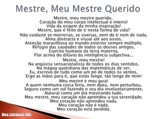 Mestre, Meu Mestre Querido	Mestre, meu mestre querido, Coração do meu corpo intelectual e inteiro!Vida da origem da minha inspiração!Mestre, que é feito de ti nesta forma de vida?	Não cuidaste se morrerias, se viverias, nem de ti nem de nada,Alma abstracta e visual até aos ossos.Atenção maravilhosa ao mundo exterior sempre múltiplo,Refúgio das saudades de todos os deuses antigos,Espírito humano da terra materna,Flor acima do dilúvio da inteligência subjectiva...	Mestre, meu mestre!Na angústia sensacionalista de todos os dias sentidos,Na mágoa quotidiana das matemáticas de ser,Eu, escrevo de tudo como um pó de todos os ventos,Ergo as mãos para ti, que estás longe, tão longe de mim!	Meu mestre e meu guia!A quem nenhuma coisa feriu, nem doeu, nem perturbou,Seguro como um sol fazendo o seu dia involuntariamente,Natural como um dia mostrando tudo,Meu mestre, meu coração não aprendeu a tua serenidade.Meu coração não aprendeu nada.Meu coração não é nada,Meu coração está perdido.Blog Literatura-Edir