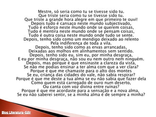 Mestre, só seria como tu se tivesse sido tu.Que triste seria como tu se tivesse sido tu.Que triste a grande hora alegre em que primeiro te ouvi!Depois tudo é cansaço neste mundo subjectivado,Tudo é esforço neste mundo onde se querem coisas,Tudo é mentira neste mundo onde se pensam coisas,Tudo é outra coisa neste mundo onde tudo se sente.Depois, tenho sido como um mendigo deixado ao relentoPela indiferença de toda a vila.Depois, tenho sido como as ervas arrancadas,Deixadas aos molhos em alinhamentos sem sentido.Depois, tenho sido eu, sim eu, por minha desgraça,E eu por minha desgraça, não sou eu nem outro nem ninguém.Depois, mas porque é que ensinaste a clareza da vista,Se não me podias ensinar a ter alma com que a ver clara?Porque é que me chamaste para o alto dos montesSe eu, criança das cidades do vale, não sabia respirar?Porque é que me deste a tua alma se eu não sabia que fazer delaComo quem está carregado de ouro num deserto,Ou canta com voz divina entre ruínas?Porque é que me acordaste para a sensação e a nova alma, Se eu não saberei sentir, se a minha alma é de sempre a minha?Blog Literatura-Edir