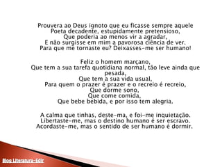 	Prouvera ao Deus ignoto que eu ficasse sempre aquelePoeta decadente, estupidamente pretensioso,Que poderia ao menos vir a agradar,E não surgisse em mim a pavorosa ciência de ver.Para que me tornaste eu? Deixasses-me ser humano!	Feliz o homem marçano,Que tem a sua tarefa quotidiana normal, tão leve ainda que pesada,Que tem a sua vida usual,Para quem o prazer é prazer e o recreio é recreio,Que dorme sono, Que come comida, Que bebe bebida, e por isso tem alegria.	A calma que tinhas, deste-ma, e foi-me inquietação.Libertaste-me, mas o destino humano é ser escravo.Acordaste-me, mas o sentido de ser humano é dormir. Blog Literatura-Edir
